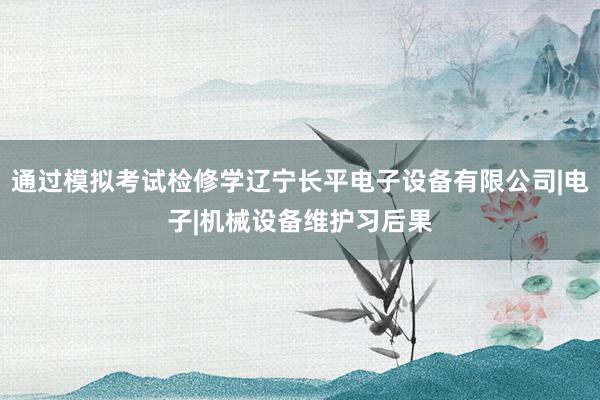通过模拟考试检修学辽宁长平电子设备有限公司|电子|机械设备维护习后果